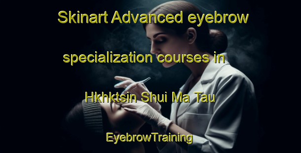 Skinart Advanced eyebrow specialization courses in Hkhktsin Shui Ma Tau | EyebrowTraining | EyebrowClasses | SkinartTraining-Hong Kong