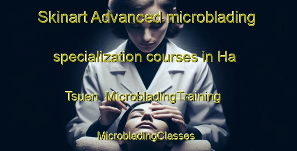 Skinart Advanced microblading specialization courses in Ha Tsuen | MicrobladingTraining | MicrobladingClasses | SkinartTraining-Hong Kong