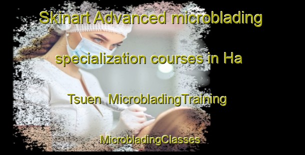 Skinart Advanced microblading specialization courses in Ha Tsuen | MicrobladingTraining | MicrobladingClasses | SkinartTraining-Hong Kong