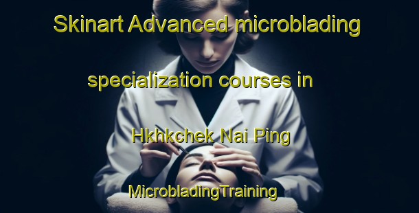 Skinart Advanced microblading specialization courses in Hkhkchek Nai Ping | MicrobladingTraining | MicrobladingClasses | SkinartTraining-Hong Kong