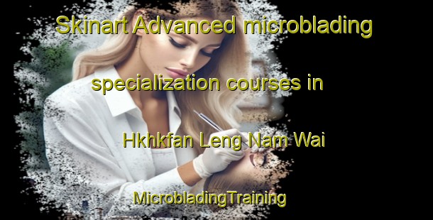 Skinart Advanced microblading specialization courses in Hkhkfan Leng Nam Wai | MicrobladingTraining | MicrobladingClasses | SkinartTraining-Hong Kong