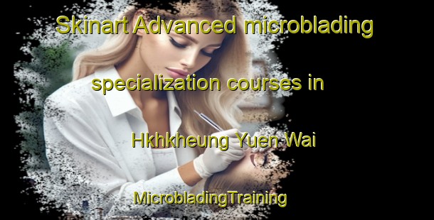 Skinart Advanced microblading specialization courses in Hkhkheung Yuen Wai | MicrobladingTraining | MicrobladingClasses | SkinartTraining-Hong Kong