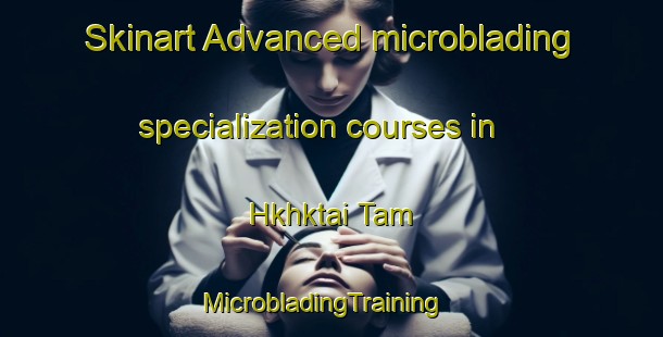 Skinart Advanced microblading specialization courses in Hkhktai Tam | MicrobladingTraining | MicrobladingClasses | SkinartTraining-Hong Kong