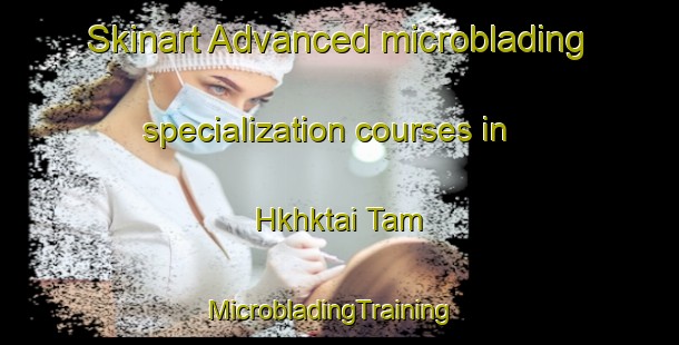Skinart Advanced microblading specialization courses in Hkhktai Tam | MicrobladingTraining | MicrobladingClasses | SkinartTraining-Hong Kong