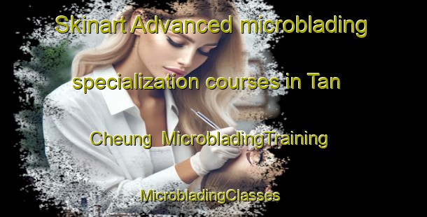 Skinart Advanced microblading specialization courses in Tan Cheung | MicrobladingTraining | MicrobladingClasses | SkinartTraining-Hong Kong