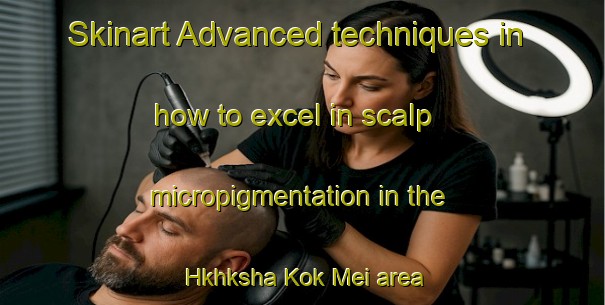 Skinart Advanced techniques in how to excel in scalp micropigmentation in the Hkhksha Kok Mei area | SmpTraining | SmpClasses | SkinartTraining-Hong Kong