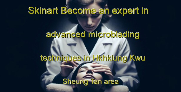 Skinart Become an expert in advanced microblading techniques in Hkhklung Kwu Sheung Tan area | MicrobladingTraining | MicrobladingClasses | SkinartTraining-Hong Kong