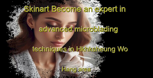 Skinart Become an expert in advanced microblading techniques in Hkhksheung Wo Hang area | MicrobladingTraining | MicrobladingClasses | SkinartTraining-Hong Kong