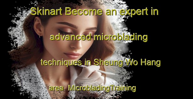 Skinart Become an expert in advanced microblading techniques in Sheung Wo Hang area | MicrobladingTraining | MicrobladingClasses | SkinartTraining-Hong Kong