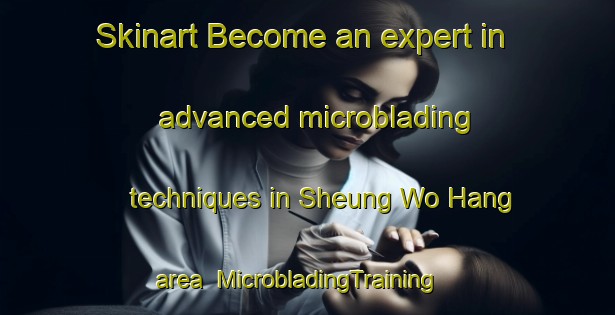 Skinart Become an expert in advanced microblading techniques in Sheung Wo Hang area | MicrobladingTraining | MicrobladingClasses | SkinartTraining-Hong Kong