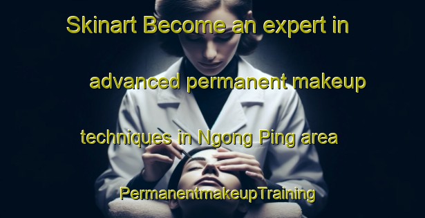 Skinart Become an expert in advanced permanent makeup techniques in Ngong Ping area | PermanentmakeupTraining | PermanentmakeupClasses | SkinartTraining-Hong Kong