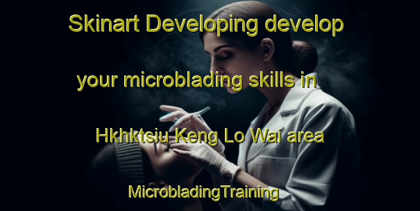 Skinart Developing develop your microblading skills in Hkhktsiu Keng Lo Wai area | MicrobladingTraining | MicrobladingClasses | SkinartTraining-Hong Kong