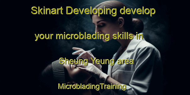 Skinart Developing develop your microblading skills in Sheung Yeung area | MicrobladingTraining | MicrobladingClasses | SkinartTraining-Hong Kong