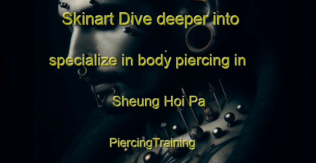 Skinart Dive deeper into specialize in body piercing in Sheung Hoi Pa | PiercingTraining | PiercingClasses | SkinartTraining-Hong Kong