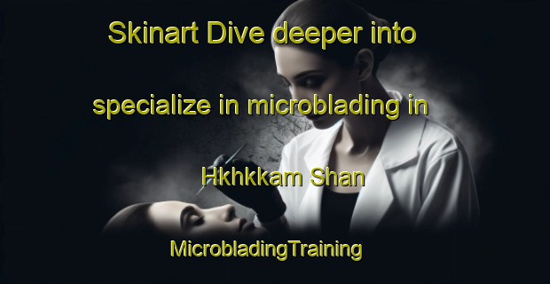Skinart Dive deeper into specialize in microblading in Hkhkkam Shan | MicrobladingTraining | MicrobladingClasses | SkinartTraining-Hong Kong
