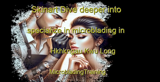 Skinart Dive deeper into specialize in microblading in Hkhkngau Kwu Long | MicrobladingTraining | MicrobladingClasses | SkinartTraining-Hong Kong
