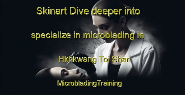 Skinart Dive deeper into specialize in microblading in Hkhkwang Toi Shan | MicrobladingTraining | MicrobladingClasses | SkinartTraining-Hong Kong