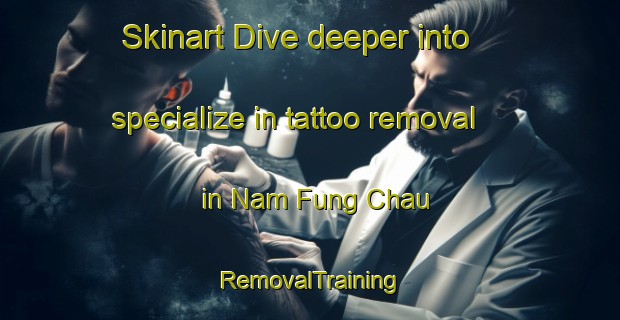 Skinart Dive deeper into specialize in tattoo removal in Nam Fung Chau | RemovalTraining | RemovalClasses | SkinartTraining-Hong Kong