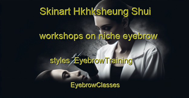 Skinart Hkhksheung Shui workshops on niche eyebrow styles | EyebrowTraining | EyebrowClasses | SkinartTraining-Hong Kong