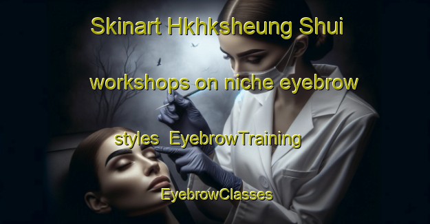 Skinart Hkhksheung Shui workshops on niche eyebrow styles | EyebrowTraining | EyebrowClasses | SkinartTraining-Hong Kong