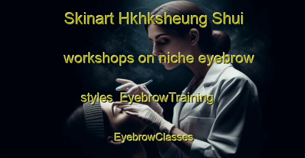 Skinart Hkhksheung Shui workshops on niche eyebrow styles | EyebrowTraining | EyebrowClasses | SkinartTraining-Hong Kong