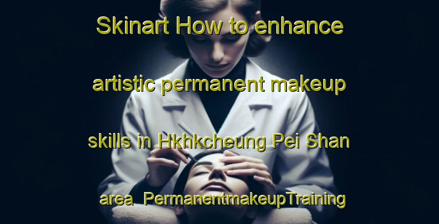 Skinart How to enhance artistic permanent makeup skills in Hkhkcheung Pei Shan area | PermanentmakeupTraining | PermanentmakeupClasses | SkinartTraining-Hong Kong