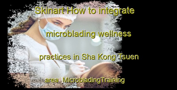 Skinart How to integrate microblading wellness practices in Sha Kong Tsuen area | MicrobladingTraining | MicrobladingClasses | SkinartTraining-Hong Kong
