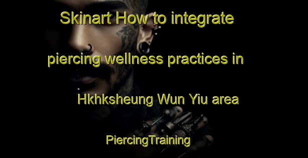 Skinart How to integrate piercing wellness practices in Hkhksheung Wun Yiu area | PiercingTraining | PiercingClasses | SkinartTraining-Hong Kong