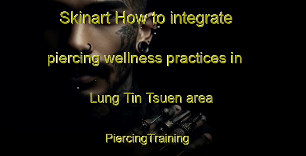 Skinart How to integrate piercing wellness practices in Lung Tin Tsuen area | PiercingTraining | PiercingClasses | SkinartTraining-Hong Kong