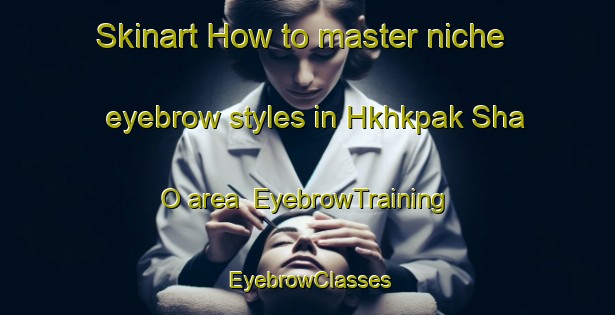Skinart How to master niche eyebrow styles in Hkhkpak Sha O area | EyebrowTraining | EyebrowClasses | SkinartTraining-Hong Kong