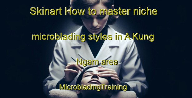 Skinart How to master niche microblading styles in A Kung Ngam area | MicrobladingTraining | MicrobladingClasses | SkinartTraining-Hong Kong