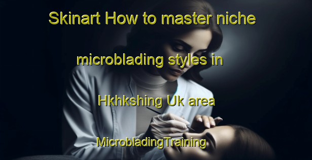 Skinart How to master niche microblading styles in Hkhkshing Uk area | MicrobladingTraining | MicrobladingClasses | SkinartTraining-Hong Kong
