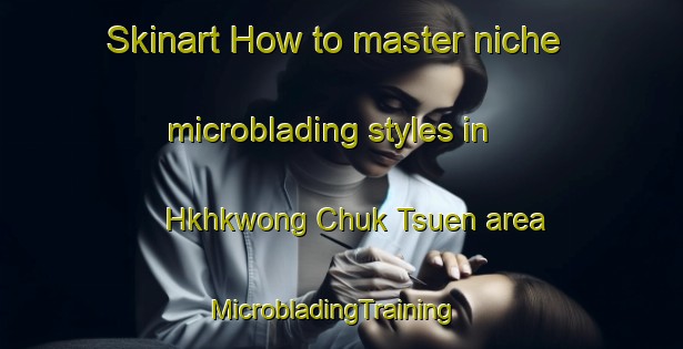 Skinart How to master niche microblading styles in Hkhkwong Chuk Tsuen area | MicrobladingTraining | MicrobladingClasses | SkinartTraining-Hong Kong