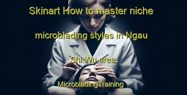 Skinart How to master niche microblading styles in Ngau Shi Wu area | MicrobladingTraining | MicrobladingClasses | SkinartTraining-Hong Kong