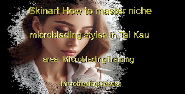 Skinart How to master niche microblading styles in Tai Kau area | MicrobladingTraining | MicrobladingClasses | SkinartTraining-Hong Kong