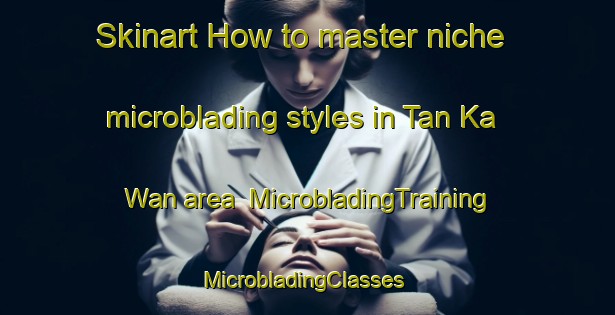 Skinart How to master niche microblading styles in Tan Ka Wan area | MicrobladingTraining | MicrobladingClasses | SkinartTraining-Hong Kong