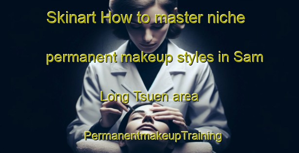Skinart How to master niche permanent makeup styles in Sam Long Tsuen area | PermanentmakeupTraining | PermanentmakeupClasses | SkinartTraining-Hong Kong
