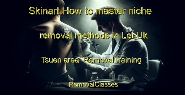 Skinart How to master niche removal methods in Lei Uk Tsuen area | RemovalTraining | RemovalClasses | SkinartTraining-Hong Kong