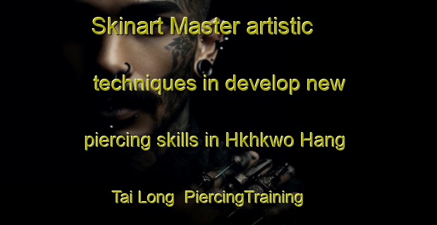Skinart Master artistic techniques in develop new piercing skills in Hkhkwo Hang Tai Long | PiercingTraining | PiercingClasses | SkinartTraining-Hong Kong