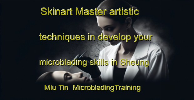 Skinart Master artistic techniques in develop your microblading skills in Sheung Miu Tin | MicrobladingTraining | MicrobladingClasses | SkinartTraining-Hong Kong