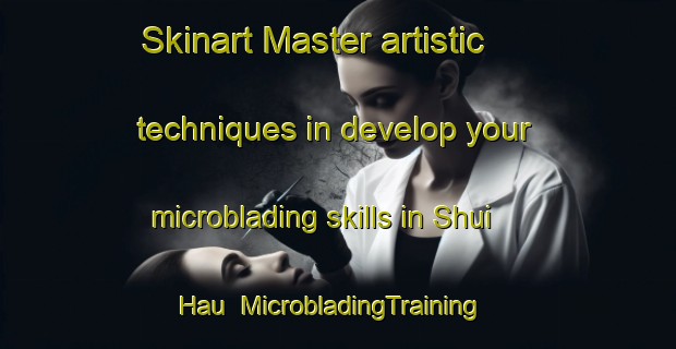 Skinart Master artistic techniques in develop your microblading skills in Shui Hau | MicrobladingTraining | MicrobladingClasses | SkinartTraining-Hong Kong